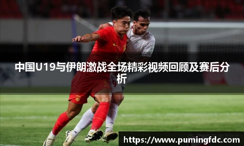 中国U19与伊朗激战全场精彩视频回顾及赛后分析